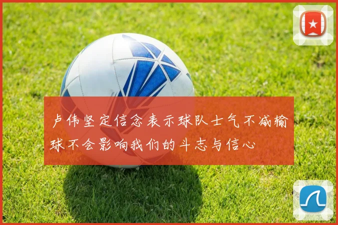 卢伟坚定信念表示球队士气不减输球不会影响我们的斗志与信心