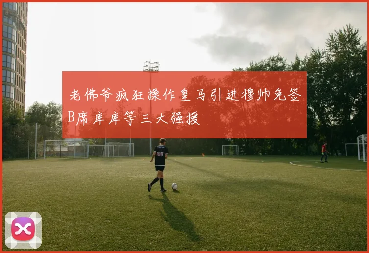 老佛爷疯狂操作皇马引进穆帅免签B席库库等三大强援