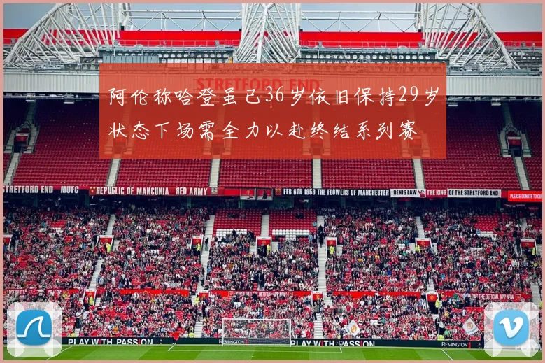 阿伦称哈登虽已36岁依旧保持29岁状态下场需全力以赴终结系列赛