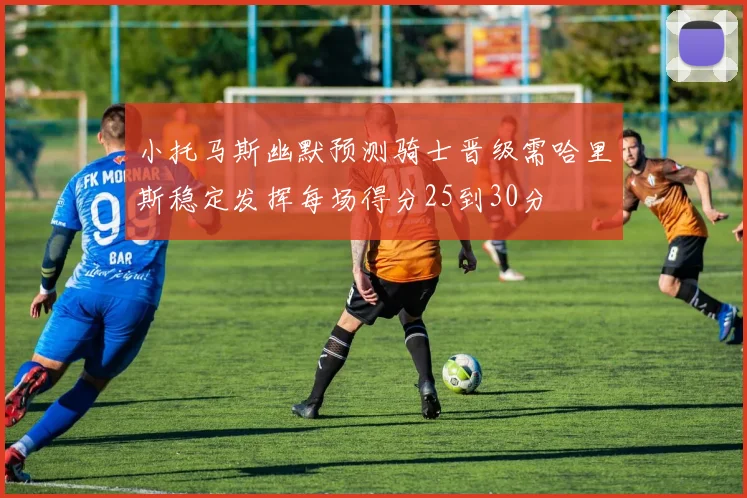 小托马斯幽默预测骑士晋级需哈里斯稳定发挥每场得分25到30分