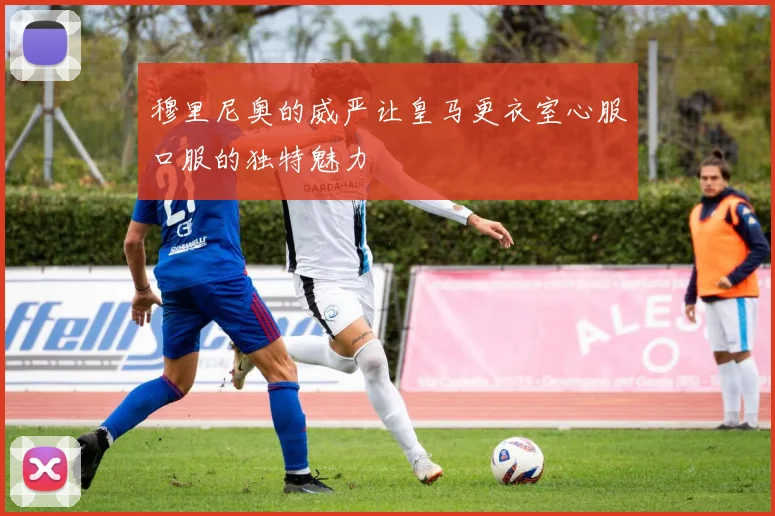 穆里尼奥的威严让皇马更衣室心服口服的独特魅力