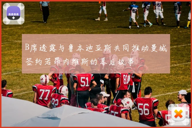 B席透露与鲁本迪亚斯共同推动曼城签约若昂内维斯的幕后故事