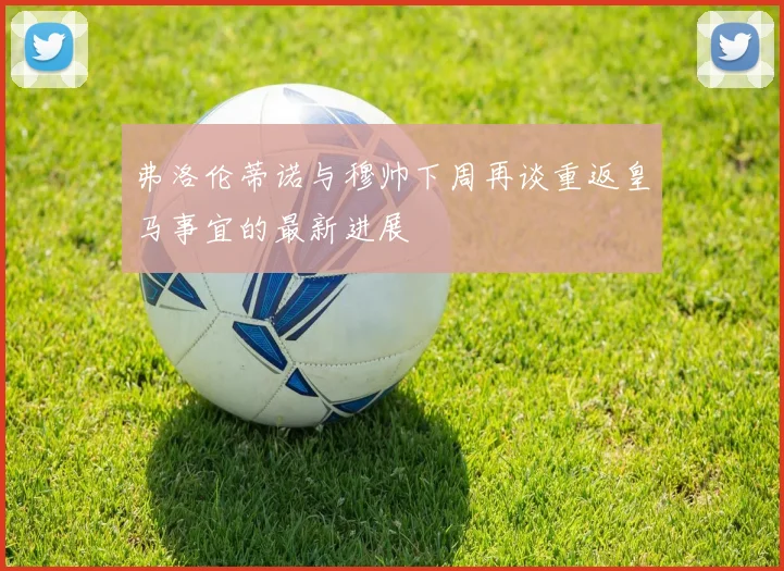 弗洛伦蒂诺与穆帅下周再谈重返皇马事宜的最新进展