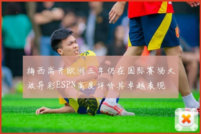 梅西离开欧洲三年仍在国际赛场大放异彩ESPN高度评价其卓越表现