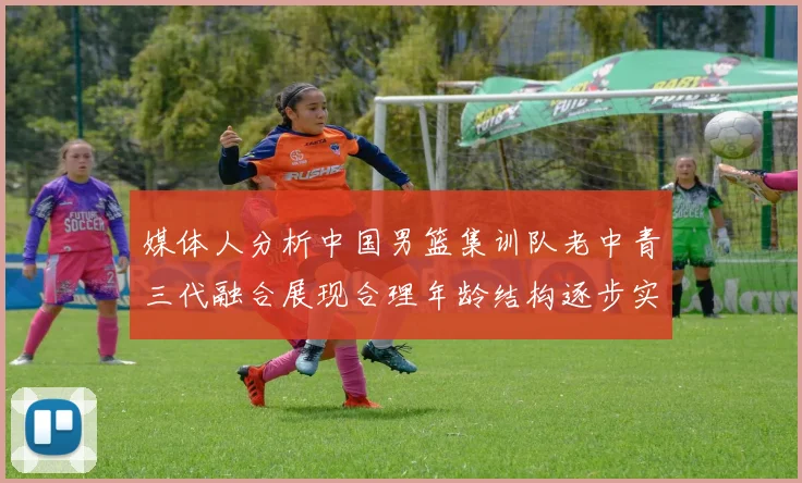 媒体人分析中国男篮集训队老中青三代融合展现合理年龄结构逐步实现换血