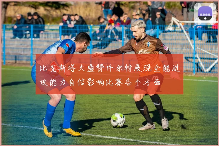 比克斯塔夫盛赞许尔特展现全能进攻能力自信影响比赛各个方面