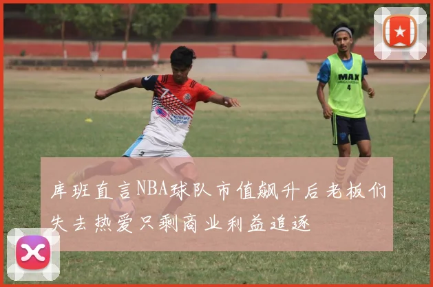 库班直言NBA球队市值飙升后老板们失去热爱只剩商业利益追逐