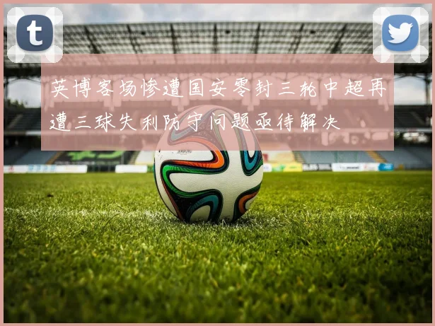 英博客场惨遭国安零封三轮中超再遭三球失利防守问题亟待解决
