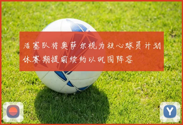 活塞队将奥萨尔视为核心球员计划休赛期提前续约以巩固阵容